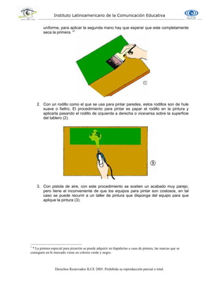 Instituto Latinoamericano de la Comunicación Educativa
Derechos Reservados ILCE 2005. Prohibida su reproducción parcial o total.
uniforme, para aplicar la segunda mano hay que esperar que este completamente
seca la primera. *1
2. Con un rodillo como el que se usa para pintar paredes, estos rodillos son de hule
suave o fieltro. El procedimiento para pintar es papar el rodillo en la pintura y
aplicarla pasando el rodillo de izquierda a derecha o viceversa sobre la superficie
del tablero (2).
3. Con pistola de aire, con este procedimiento se sostien un acabado muy parejo,
pero tiene el inconveniente de que los equipos para pintar son costosos, en tal
caso se puede recurrir a un taller de pintura que disponga del equipo para que
aplique la pintura (3).
1
* La pintura especial para pizarrón se puede adquirir en tlapalerías o casa de pintura, las marcas que se
consiguen en le mercado viene en colores verde y negro.
 