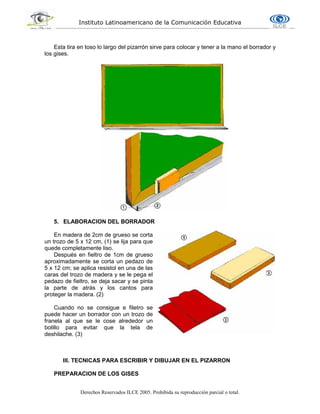 Instituto Latinoamericano de la Comunicación Educativa
Derechos Reservados ILCE 2005. Prohibida su reproducción parcial o total.
Esta tira en toso lo largo del pizarrón sirve para colocar y tener a la mano el borrador y
los gises.
5. ELABORACION DEL BORRADOR
En madera de 2cm de grueso se corta
un trozo de 5 x 12 cm, (1) se lija para que
quede completamente liso.
Después en fieltro de 1cm de grueso
aproximadamente se corta un pedazo de
5 x 12 cm; se aplica resistol en una de las
caras del trozo de madera y se le pega el
pedazo de fieltro, se deja sacar y se pinta
la parte de atrás y los cantos para
proteger la madera. (2)
Cuando no se consigue e filetro se
puede hacer un borrador con un trozo de
franela al que se le cose alrededor un
bolillo para evitar que la tela de
deshilache. (3)
III. TECNICAS PARA ESCRIBIR Y DIBUJAR EN EL PIZARRON
PREPARACION DE LOS GISES
 