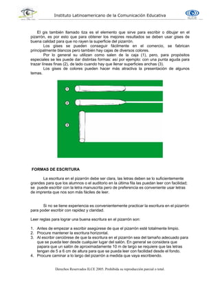 Instituto Latinoamericano de la Comunicación Educativa
Derechos Reservados ILCE 2005. Prohibida su reproducción parcial o total.
El gis también llamado tiza es el elemento que sirve para escribir o dibujar en el
pizarrón, es por esto que para obtener los mejores resultados se deben usar gises de
buena calidad para que no rayen la superficie del pizarrón.
Los gises se pueden conseguir fácilmente en el comercio, se fabrican
principalmente blancos pero también hay cajas de diversos colores.
Por lo general su utilizan como salen de la caja (1), pero, para propósitos
especiales se les puede dar distintas formas: así por ejemplo: con una punta aguda para
trazar líneas finas (2), de lado cuando hay que llenar superficies anchas (3).
Los gises de colores pueden hacer más atractiva la presentación de algunos
temas.
FORMAS DE ESCRITURA
La escritura en el pizarrón debe ser clara, las letras deben se lo suficientemente
grandes para que los alumnos o el auditorio en la última fila las puedan leer con facilidad;
se puede escribir con la letra manuscrita pero de preferencia es conveniente usar letras
de imprenta que nos son más fáciles de leer.
Si no se tiene experiencia es convenientemente practicar la escritura en el pizarrón
para poder escribir con rapidez y claridad.
Leer reglas para lograr una buena escritura en el pizarrón son:
1. Antes de empezar a escribir asegúrese de que el pizarrón esté totalmente limpio.
2. Procure mantener la escritura horizontal.
3. Al escribir cerciórese de que la escritura en el pizarrón sea del tamaño adecuado para
que se pueda leer desde cualquier lugar del salón. En general se considera que
papara que un salón de aproximadamente 10 m de largo se requiere que las letras
tengan de 5 a 6 cm de altura para que se pueda leer con facilidad desde el fondo.
4. Procure caminar a lo largo del pizarrón a medida que vaya escribiendo.
 