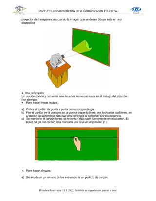 Instituto Latinoamericano de la Comunicación Educativa
Derechos Reservados ILCE 2005. Prohibida su reproducción parcial o total.
proyector de transparencias cuando la imagen que se desea dibujar esta en una
diapositiva
4. Uso del cordón:
Un cordón común y corriente tiene muchos numeroso usos en el trabajo del pizarrón.
Por ejemplo:
 Para hacer líneas rectas:
a) Cubra el cordón de punta a punta con una capa de gis
b) Fije el cordón en la posición en la que se desee la línea, use tachuelas o alfileres, en
el marco del pizarrón o bien que dos personas lo detengan por los extremos.
c) Se mantiene el cordón tenso, se levanta y deja caer fuertemente en el pizarrón. El
polvo de gis del cordón deja marcada una raya en el pizarrón (1)
 Para hacer círculos:
a) Se anuda un gis en uno de los extremos de un pedazo de cordón.
 
