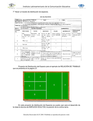 Instituto Latinoamericano de la Comunicación Educativa
Derechos Reservados ILCE 2005. Prohibida su reproducción parcial o total.
7° Hacer un boceto de distribución de espacios.
Proyecto de Distribución del Espacio para el ejemplo de RELACIÓN DE TRABAJO
que se presenta en la página 37.
En este proyecto de distribución de Espacios se puede usar para el desarrollo de
la clase la técnica de EMPLEOS OCULTOS, la posición de la cortina sería.
 