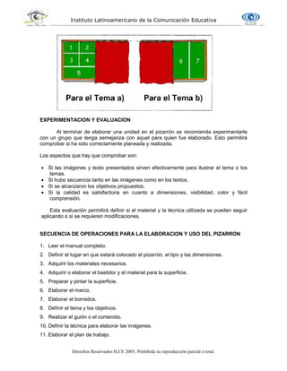 Instituto Latinoamericano de la Comunicación Educativa
Derechos Reservados ILCE 2005. Prohibida su reproducción parcial o total.
EXPERIMENTACION Y EVALUACION
Al terminar de elaborar una unidad en el pizarrón se recomienda experimentarla
con un grupo que tenga semejanza con aquel para quien fue elaborado. Esto permitirá
comprobar si ha sido correctamente planeada y realizada.
Los aspectos que hay que comprobar son:
 Si las imágenes y texto presentados sirven efectivamente para ilustrar el tema o los
temas.
 Si hubo secuencia tanto en las imágenes como en los textos.
 Si se alcanzaron los objetivos propuestos.
 Si la calidad es satisfactoria en cuanto a dimensiones, visibilidad, color y fácil
comprensión.
Esta evaluación permitirá definir si el material y la técnica utilizada se pueden seguir
aplicando o si se requieren modificaciones.
SECUENCIA DE OPERACIONES PARA LA ELABORACION Y USO DEL PIZARRON
1. Leer el manual completo.
2. Definir el lugar en que estará colocado el pizarrón, el tipo y las dimensiones.
3. Adquirir los materiales necesarios.
4. Adquirir o elaborar el bastidor y el material para la superficie.
5. Preparar y pintar la superficie.
6. Elaborar el marco.
7. Elaborar el borrados.
8. Definir el tema y los objetivos.
9. Realizar el guión o el contenido.
10. Definir la técnica para elaborar las imágenes.
11. Elaborar el plan de trabajo.
 