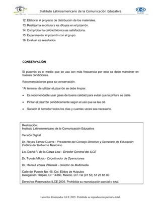 Instituto Latinoamericano de la Comunicación Educativa
Derechos Reservados ILCE 2005. Prohibida su reproducción parcial o total.
12. Elaborar el proyecto de distribución de los materiales.
13. Realizar la escritura y los dibujos en el pizarrón.
14. Comprobar la calidad técnica es satisfactoria.
15. Experimentar el pizarrón con el grupo.
16. Evaluar los resultados
CONSERVACIÓN
El pizarrón es el medio que se usa con más frecuencia por esto se debe mantener en
buenas condiciones.
Recomendaciones para su conservación.
*Al terminar de utilizar el pizarrón se debe limpiar.
 Es recomendable usar gises de buena calidad para evitar que la pintura se dañe.
 Pintar el pizarrón periódicamente según el uso que se lee dé.
 Sacudir el borrador todos los días y cuantas veces sea necesario.
Realización:
Instituto Latinoamericano de la Comunicación Educativa
Versión Digital
Dr. Reyes Tamez Guerra - Presidente del Consejo Directivo y Secretario de Educación
Pública del Gobierno Mexicano
Lic. David R. de la Garza Leal - Director General del ILCE
Dr. Tomás Miklos - Coordinador de Operaciones
Dr. Renaut Zorola Villarreal - Director de Multimedia
Calle del Puente No. 45, Col. Ejidos de Huipulco
Delegación Tlalpan, CP 14380, México, D.F.Tel (01 55) 57 28 65 00
Derechos Reservados ILCE 2005. Prohibida su reproducción parcial o total.
 
