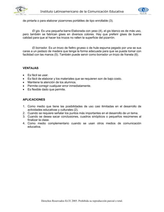 Instituto Latinoamericano de la Comunicación Educativa
Derechos Reservados ILCE 2005. Prohibida su reproducción parcial o total.
de pintarla o para elaborar pizarrones portátiles de tipo enrollable (3).
El gis. Es una pequeña barra Elaborada con yeso (4), el gis blanco es de más uso,
pero también se fabrican gises en diversos colores. Hay que preferir gises de buena
calidad para que al hacer los trozos no rallen la superficie del pizarrón.
El borrador. Es un trozo de fieltro grueso o de hule espuma pegado por una se sus
caras a un pedazo de madera que tenga la forma adecuada para que se pueda tomar con
facilidad con las manos (5). También puede servir como borrador un trozo de franela (6).
VENTAJAS
 Es fácil se usar.
 Es fácil de elaborar y los materiales que se requieren son de bajo costo.
 Mantiene la atención de los alumnos.
 Permite corregir cualquier error inmediatamente.
 Es flexible dado que permite.
APLICACIONES
1. Como medio que tiene las posibilidades de uso casi ilimitadas en el desarrollo de
actividades educativas y culturales (2).
2. Cuando se requiere señalar los puntos más importantes en el desarrollo de un tema.
3. Cuando se desea sacar conclusiones, cuadros sinópticos o pequeños resúmenes al
finalizar la clase.
4. Como medio complementario cuando se usan otros medios de comunicación
educativa.
 