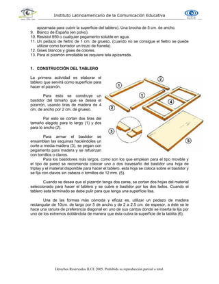 Instituto Latinoamericano de la Comunicación Educativa
Derechos Reservados ILCE 2005. Prohibida su reproducción parcial o total.
apizarrada para cubrir la superficie del tablero). Una brocha de 5 cm. de ancho.
9. Blanco de España (en polvo).
10. Resistol 850 o cualquier pegamento soluble en agua.
11. Un pedazo de fieltro de 1 cm. de grueso, (cuando no se consigue el fieltro se puede
utilizar como borrador un trozo de franela).
12. Gises blancos y gises de colores.
13. Para el pizarrón enrollable se requiere tela apizarrada.
1. CONSTRUCCIÓN DEL TABLERO
La primera actividad es elaborar el
tablero que servirá como superficie para
hacer el pizarrón.
Para esto se construye un
bastidor del tamaño que se desea el
pizarrón, usando tiras de madera de 4
cm. de ancho por 2 cm. de grueso.
Par esto se cortan dos tiras del
tamaño elegido para lo largo (1) y dos
para lo ancho (2).
Para armar el bastidor se
ensamblan las esquinas haciéndoles un
corte a media madera (3), se pegan con
pegamento para madera y se refuerzan
con tornillos o clavos.
Para los bastidores más largos, como son los que emplean para el tipo movible y
el tipo de pared se recomienda colocar uno o dos travesaño del bastidor una hoja de
triplay y el material disponible para hacer el tablero, esta hoja se coloca sobre el bastidor y
se fija con clavos sin cabeza o tornillos de 12 mm. (5).
Cuando se desea que el pizarrón tenga dos caras, se cortan dos hojas del material
seleccionado para hacer el tablero y se cubre e bastidor por los dos lados. Cuando el
tablero esta terminado se debe pulir para que tenga una superficie lisa.
Una de las formas más cómoda y eficaz es, utilizar un pedazo de madera
rectangular de 10cm. de largo por 5 de ancho y de 2 a 2.5 cm. de espesor, a éste se le
hace una ranura de preferencia diagonal en uno de sus cantos donde se inserta la lija por
uno de los extremos doblándola de manera que ésta cubra la superficie de la tablita (6).
 