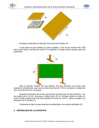 Instituto Latinoamericano de la Comunicación Educativa
Derechos Reservados ILCE 2005. Prohibida su reproducción parcial o total.
El triplay se debe lijar en dirección de la veta de la madera (7).
La lija debe ser para madera, en grano mediano o fino de los números 00 o 000
(dos o tres ceros). Las lijas del número1 en adelante no deben usarse porque rayan las
superficies.
Para el pizarrón movible hay que elaborar dos pies derechos que sirven para
sostenerlo verticalmente, para eso se cortan dos tiras de 1.90 m, de largo en madera de
4cm. de ancho por 3cm, de grueso.
Después se preparan las 2 tiras que servirán de base para los pies derechos, son
de madera de 4 x 6 cm. de grueso y deben tener 35 cm. de largo, llevan en medio un
corte a media madera que sirve para empotrar las tiras de 1.90 m., éstas se pegan y se
refuerzan con 2 tornillos (1).
Finalmente se fijan los pies derechos atornillándolos a los cantos del tablero (2).
2. EMPAREJADO DE LA SUPERFICIE.
 