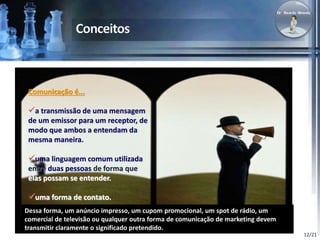 12/21 
Comunicação é... 
a transmissão de uma mensagem 
de um emissor para um receptor, de 
modo que ambos a entendam da 
mesma maneira. 
uma linguagem comum utilizada 
entre duas pessoas de forma que 
elas possam se entender. 
uma forma de contato. 
Dessa forma, um anúncio impresso, um cupom promocional, um spot de rádio, um 
comercial de televisão ou qualquer outra forma de comunicação de marketing devem 
transmitir claramente o significado pretendido. 
 
