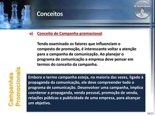 18/21 
a) Conceito de Campanha promocional 
Tendo examinado os fatores que influenciam o 
composto de promoção, é interessante voltar a atenção 
para a campanha de comunicação. Ao planejar o 
programa de comunicação a empresa deve pensar em 
termos do conceito da campanha. 
Campanhas 
Promocionais 
Embora o termo campanha esteja, na maioria das vezes, ligado à 
propaganda da comunicação, ele deve compreender todo o 
programa de comunicação. Desenvolver uma campanha, implica 
coordenar a propaganda, venda pessoal, promoção de venda, 
relações públicas e publicidade de uma empresa, para alcançar 
um objetivo. 
 