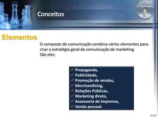 21/21 
Elementos 
O composto de comunicação combina vários elementos para 
criar a estratégia geral da comunicação de marketing. 
São eles: 
 Propaganda, 
 Publicidade, 
 Promoção de vendas, 
 Merchandising, 
 Relações Públicas, 
 Marketing direto, 
 Assessoria de Imprensa, 
 Venda pessoal. 
