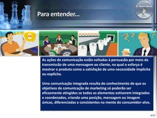 4/21 
As ações de comunicação estão voltadas à persuasão por meio da 
transmissão de uma mensagem ao cliente, na qual o esforço é 
mostrar o produto como a satisfação de uma necessidade implícita 
ou explícita. 
Uma comunicação integrada resulta do conhecimento de que os 
objetivos de comunicação de marketing só poderão ser 
eficazmente atingidos se todos os elementos estiverem integrados 
e coordenados, criando uma posição, mensagem ou imagem 
únicas, diferenciadas e consistentes na mente do consumidor-alvo. 
 