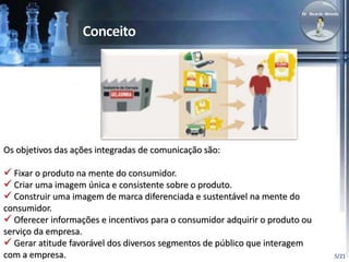 5/21 
Os objetivos das ações integradas de comunicação são: 
 Fixar o produto na mente do consumidor. 
 Criar uma imagem única e consistente sobre o produto. 
 Construir uma imagem de marca diferenciada e sustentável na mente do 
consumidor. 
 Oferecer informações e incentivos para o consumidor adquirir o produto ou 
serviço da empresa. 
 Gerar atitude favorável dos diversos segmentos de público que interagem 
com a empresa. 
 