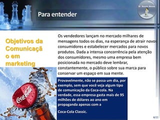 Os vendedores lançam no mercado milhares de 
mensagens todos os dias, na esperança de atrair novos 
consumidores e estabelecer mercados para novos 
produtos. Dada a intensa concorrência pela atenção 
dos consumidores, mesmo uma empresa bem 
posicionada no mercado deve lembrar, 
constantemente, o público sobre sua marca para 
conservar um espaço em sua mente. 
Provavelmente, não se passa um dia, por 
exemplo, sem que você veja algum tipo 
de comunicação da Coca-cola. Na 
verdade, essa empresa gasta mais de 95 
milhões de dólares ao ano em 
propaganda apenas com a 
Coca-Cola Classic. 
8/21 
Objetivos da 
Comunicaçã 
o em 
marketing 
 