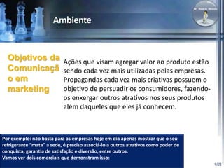 9/21 
Ações que visam agregar valor ao produto estão 
sendo cada vez mais utilizadas pelas empresas. 
Propagandas cada vez mais criativas possuem o 
objetivo de persuadir os consumidores, fazendo-os 
enxergar outros atrativos nos seus produtos 
além daqueles que eles já conhecem. 
Objetivos da 
Comunicaçã 
o em 
marketing 
Por exemplo: não basta para as empresas hoje em dia apenas mostrar que o seu 
refrigerante “mata” a sede, é preciso associá-lo a outros atrativos como poder de 
conquista, garantia de satisfação e diversão, entre outros. 
Vamos ver dois comerciais que demonstram isso: 
 