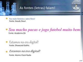 2/24 
As fontes (letras) falam! 
Sou muito feminina e adoro flores! 
Fonte: Goudy Stout 
Sou macho pacas e jogo futebol muito bem! 
Fonte: Academia SSi 
Estamos na era digital! 
Fonte: Showcard Gothic 
Estamos na era digital! 
Fonte: Atomic Clock Radio 
 