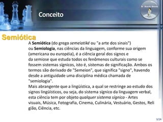 3/24 
Semiótica 
A Semiótica (do grego semeiotiké ou "a arte dos sinais") 
ou Semiologia, nas ciências da linguagem, confo...