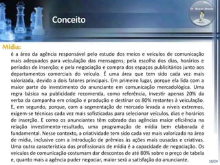 10/24 
Mídia: 
é a área da agência responsável pelo estudo dos meios e veículos de comunicação 
mais adequados para veiculação das mensagens; pela escolha dos dias, horários e 
períodos de inserção; e pela negociação e compra dos espaços publicitários junto aos 
departamentos comerciais do veículo. É uma área que tem sido cada vez mais 
valorizada, devido a dois fatores principais. Em primeiro lugar, porque ela lida com a 
maior parte do investimento do anunciante em comunicação mercadológica. Uma 
regra básica na publicidade recomenda, como referência, investir apenas 20% da 
verba da campanha em criação e produção e destinar os 80% restantes à veiculação. 
E, em segundo, porque, com a segmentação de mercado levada a níveis extremos, 
exigem-se técnicas cada vez mais sofisticadas para selecionar veículos, dias e horários 
de inserção. E como os anunciantes têm cobrado das agências maior eficiência na 
relação investimento-resultado, uma programação de mídia bem elaborada é 
fundamental. Nesse contexto, a criatividade tem sido cada vez mais valorizada na área 
de mídia, inclusive com a introdução de prêmios às ações mais ousadas e criativas. 
Uma outra característica dos profissionais de mídia é a capacidade de negociação. Os 
veículos de comunicação costumam dar descontos de até 80% sobre o preço de tabela 
e, quanto mais a agência puder negociar, maior será a satisfação do anunciante. 
 