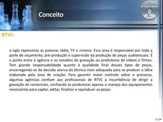 11/24 
RTVC: 
a sigla representa as palavras rádio, TV e cinema. Essa área é responsável por toda a 
parte de orçamento, pré-produção e supervisão da produção de peças audiovisuais. É 
a ponte entre a agência e os estúdios de gravação ou produtoras de vídeos e filmes. 
Tem grande responsabilidade quanto à qualidade final desses tipos de peças, 
encarregando-se da decisão acerca da técnica mais adequada para se produzir a idéia 
elaborada pela área de criação. Para garantir maior controle sobre o processo, 
algumas agências confiam aos profissionais de RTVC a incumbência de dirigir a 
gravação de comerciais, confiando às produtoras apenas o manejo dos equipamentos 
necessários para captar, editar, finalizar e reproduzir as peças. 
 