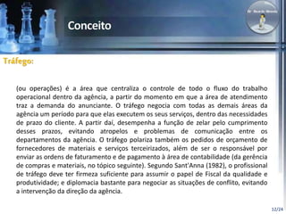 12/24 
Tráfego: 
(ou operações) é a área que centraliza o controle de todo o fluxo do trabalho 
operacional dentro da agência, a partir do momento em que a área de atendimento 
traz a demanda do anunciante. O tráfego negocia com todas as demais áreas da 
agência um período para que elas executem os seus serviços, dentro das necessidades 
de prazo do cliente. A partir daí, desempenha a função de zelar pelo cumprimento 
desses prazos, evitando atropelos e problemas de comunicação entre os 
departamentos da agência. O tráfego polariza também os pedidos de orçamento de 
fornecedores de materiais e serviços terceirizados, além de ser o responsável por 
enviar as ordens de faturamento e de pagamento à área de contabilidade (da gerência 
de compras e materiais, no tópico seguinte). Segundo Sant'Anna (1982), o profissional 
de tráfego deve ter firmeza suficiente para assumir o papel de Fiscal da qualidade e 
produtividade; e diplomacia bastante para negociar as situações de conflito, evitando 
a intervenção da direção da agência. 
 
