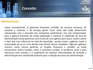 13/24 
Administração: 
reúne, normalmente, as gerências financeira, contábil, de recursos humanos, de 
compras e materiais e de serviços gerais. Essas áreas não estão diretamente 
relacionadas com a execução das campanhas publicitárias, mas são indispensáveis 
para a agência funcionar de modo organizado e racional. A subdivisão da área de 
administração nessas gerências varia muito de uma agência para outra, sendo o porte 
o fator que mais influencia no nível de repartição - quanto maior a agência, maior a 
necessidade de se ter uma divisão mais formal dessas atividades. Algumas agências 
reúnem, numa mesma gerência, as funções financeira e contábil, ou ainda 
acrescentam outras funções, como a assessoria jurídica. A tendência atual é para 
estruturas mais enxutas, e o surgimento de sistemas informatizados de controle e 
administração tem contribuído bastante para a redução das áreas de administração. 
 