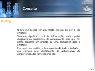 19/24 
O briefing deverá ser um relato conciso do perfil da 
empresa. 
Também significa o rol de informações dadas pelos 
dirigentes ao profissional da comunicação para que ele 
possa preparar um projeto ou uma campanha para a 
empresa. 
É o ponto de partida, o fundamento de todo o trabalho, 
que começa pela identificação do público-alvo, da 
concorrência, dos fornecedores etc. 
Briefing: 
 