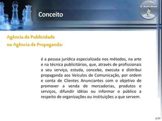 2/24 
Agência de Publicidade 
ou Agência de Propaganda: 
é a pessoa jurídica especializada nos métodos, na arte 
e na técnica publicitários, que, através de profissionais 
a seu serviço, estuda, concebe, executa e distribui 
propaganda aos Veículos de Comunicação, por ordem 
e conta de Clientes Anunciantes com o objetivo de 
promover a venda de mercadorias, produtos e 
serviços, difundir idéias ou informar o público a 
respeito de organizações ou instituições a que servem. 
 