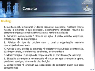 20/24 
Briefing: 
1. Institucional / estrutural  dados cadastrais do cliente, histórico (como 
nasceu a empresa e sua evolução), organograma principal, resumo da 
estrutura organizacional e administrativa, ramo de atividade 
2. Princípios operacionais / filosofia de ação  visão, missão, objetivos, 
estratégias, etc da organização 
3. Público  tipo de público com o qual a organização mantém 
contato/relacionamento 
4. Público-alvo / cliente da empresa  descrever os públicos de interesse, 
sua importância, atendimento ao cliente, à comunidade 
5. Modernização  posição da empresa ante as transformações de hoje 
6. Situação da empresa no mercado  setor em que a empresa opera, 
produtos, serviços, sistema de distribuição 
7. Concorrência  analisar sua capacidade de competir, quem são seus 
concorrentes 
 