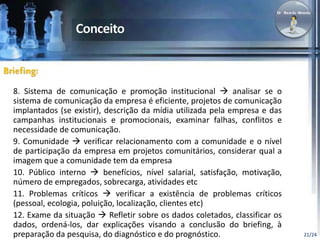 21/24 
Briefing: 
8. Sistema de comunicação e promoção institucional  analisar se o 
sistema de comunicação da empresa é eficiente, projetos de comunicação 
implantados (se existir), descrição da mídia utilizada pela empresa e das 
campanhas institucionais e promocionais, examinar falhas, conflitos e 
necessidade de comunicação. 
9. Comunidade  verificar relacionamento com a comunidade e o nível 
de participação da empresa em projetos comunitários, considerar qual a 
imagem que a comunidade tem da empresa 
10. Público interno  benefícios, nível salarial, satisfação, motivação, 
número de empregados, sobrecarga, atividades etc 
11. Problemas críticos  verificar a existência de problemas críticos 
(pessoal, ecologia, poluição, localização, clientes etc) 
12. Exame da situação  Refletir sobre os dados coletados, classificar os 
dados, ordená-los, dar explicações visando a conclusão do briefing, à 
preparação da pesquisa, do diagnóstico e do prognóstico. 
 