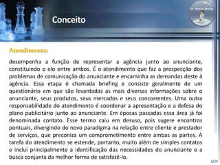 6/24 
Atendimento: 
desempenha a função de representar a agência junto ao anunciante, 
constituindo o elo entre ambos. É o atendimento que faz a prospecção dos 
problemas de comunicação do anunciante e encaminha as demandas deste à 
agência. Essa etapa é chamada briefing e consiste geralmente de um 
questionário em que são levantadas as mais diversas informações sobre o 
anunciante, seus produtos, seus mercados e seus concorrentes. Uma outra 
responsabilidade do atendimento é coordenar a apresentação e a defesa do 
plano publicitário junto ao anunciante. Em épocas passadas essa área já foi 
denominada contato. Esse termo caiu em desuso, pois sugere encontros 
pontuais, divergindo do novo paradigma na relação entre cliente e prestador 
de serviços, que preconiza um comprometimento entre ambas as partes. A 
tarefa do atendimento se estende, portanto, muito além de simples contatos 
e inclui principalmente a identificação das necessidades do anunciante e a 
busca conjunta da melhor forma de satisfazê-lo. 
 