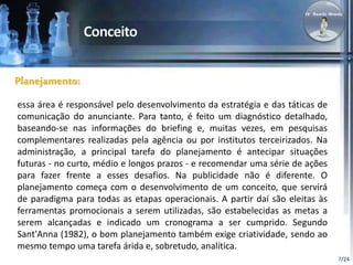 7/24 
Planejamento: 
essa área é responsável pelo desenvolvimento da estratégia e das táticas de 
comunicação do anunciante. Para tanto, é feito um diagnóstico detalhado, 
baseando-se nas informações do briefing e, muitas vezes, em pesquisas 
complementares realizadas pela agência ou por institutos terceirizados. Na 
administração, a principal tarefa do planejamento é antecipar situações 
futuras - no curto, médio e longos prazos - e recomendar uma série de ações 
para fazer frente a esses desafios. Na publicidade não é diferente. O 
planejamento começa com o desenvolvimento de um conceito, que servirá 
de paradigma para todas as etapas operacionais. A partir daí são eleitas às 
ferramentas promocionais a serem utilizadas, são estabelecidas as metas a 
serem alcançadas e indicado um cronograma a ser cumprido. Segundo 
Sant'Anna (1982), o bom planejamento também exige criatividade, sendo ao 
mesmo tempo uma tarefa árida e, sobretudo, analítica. 
 