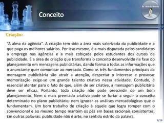 8/24 
Criação: 
“A alma da agência”. A criação tem sido a área mais valorizada da publicidade e a 
que paga os melhores salários. Por isso mesmo, é a mais disputada pelos candidatos 
a emprego nas agências e a mais cobiçada pelos estudantes dos cursos de 
publicidade. É a área de criação que transforma o conceito desenvolvido na fase do 
planejamento em mensagens publicitárias, dando forma a todas as informações que 
o anunciante quer comunicar ao mercado. Como os três fundamentos principais da 
mensagem publicitária são atrair a atenção, despertar o interesse e provocar 
memorização exige-se um grande talento criativo nessa atividade. Contudo, é 
essencial atentar para o fato de que, além de ser criativa, a mensagem publicitária 
deve ser eficaz. Portanto, toda criação não pode prescindir de um bom 
planejamento. Nem o mais premiado criativo pode se furtar a seguir o conceito 
determinado no plano publicitário, nem ignorar as análises mercadológicas que o 
fundamentam. Um bom trabalho de criação é aquele que logra romper com o 
convencional e ao mesmo tempo mantém os pés em bases racionais consistentes. 
Em outras palavras: publicidade não é arte, no sentido estrito da palavra. 
 