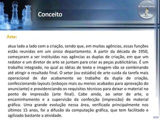 9/24 
Arte: 
atua lado a lado com a criação, sendo que, em muitas agências, essas funções 
estão reunidas em um único departamento. A partir da década de 1950, 
começaram a ser instituídas nas agências as duplas de criação, em que um 
redator e um diretor de arte se juntam para criar as peças publicitárias. É um 
trabalho integrado, no qual as idéias de texto e imagem vão se combinando 
até atingir o resultado final. O setor (ou estúdio) de arte cuida da tarefa mais 
operacional de dar acabamento ao trabalho da dupla de criação, 
confeccionando layouts (esboços mais ou menos acabados para aprovação do 
anunciante) e providenciando os requisitos técnicos para deixar o material no 
ponto de impressão (arte final). Cabe ainda, ao setor de arte, o 
encaminhamento e a supervisão da confecção (impressão) de material 
gráfico. Uma grande evolução nessa área, verificada principalmente nos 
últimos 15 anos, foi a difusão da computação gráfica, que tem facilitado e 
agilizado bastante a atividade. 
 