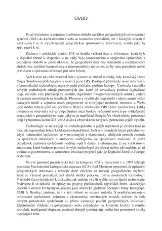 ÚVOD


       Po až hvězdném a zejména úspěšném období zavádění geograﬁckých informačních
systémů (GIS) do každodenního života se komunita specialistů, ale i laických uživatelů
zabývajících se či využívajících geograﬁckou (prostorovou informaci), vrátila jako by
zpět, právě k ní.
      Zatímco v počátcích využití GIS se hodila veškerá data a informace, která byla
v digitální formě k dispozici, a ne vždy byla kombinována a spojována oprávněně, v
pozdějším období se jasně ukázalo, že geograﬁcká data bez standardů a metadatových
služeb, bez zajištění harmonizace a interoperability nejsou to, co by nám pomáhalo nalézt
pravdivou a správnou informaci pro naše řešení.
       Svět kolem nás také nezůstal stát a výrazně se změnil od doby, kdy kanadský vědec
Roger Tomlinson přišel poprvé s teorií a praxí GIS. Postupně přicházely nové informační
a komunikační technologie, nejprve malé počítače, posléze laptopy. Vzrůstala i nabídka
nových podrobných zdrojů prostorových dat, které již nevznikaly pouhou digitalizací
map, ale stále více přicházejí ze satelitů, digitálních fotogrammetrických snímků, radarů
či skenerů umístěných na letadlech. Přenosu a využití dat napomohl i nárust paměťových
datových medií a zejména nové, progresivně se rozvíjející možnosti internetu a Webu
(obě média nebyla ještě ani počátkem 80.let v učebnicích GIS vůbec zmiňována). I díky
internetu se objevují a stávají populárními mezi širokou veřejností nové typy vyhledávačů
pracujících s geograﬁckými daty, jakými je například Google. Ve všech těchto procesech
hrají významnou úlohu GIS, čímž došlo k obrovskému navýšení potenciálu jejich využití.
       Technologie se nevyvíjejí ve vzduchoprázdnu a jejich úspěšnost je závislá také na
tom, jak napomáhají řešení každodenních problémů. Svět se v minulých letech globalizoval,
kdysi industriální společnost se v rozvinutých a ekonomicky silnějších zemích změnila
na společnost informační s ambicemi směřujícími ke společnosti znalostní. A právě
požadavek znalostní společnosti směřuje opět k datům a informacím, či na vyšší úrovni
znalostem, které budeme pomocí nových technologií doručovat našim uživatelům, ať už
v rámci e-governmentu, e-commerce, realizací projektů jako je Digitální Země, e-Europe,
či dalších.
       Ve své památné prezidentské řeči na kongresu ICA v Barceloně v r. 1995 tehdejší
prezident Mezinárodní kartograﬁcké asociace (ICA) Joel Morrison upozornil, že uplatnění
geograﬁckých informací v tehdejší době záleželo na rozvoji geograﬁckého myšlení,
které je výrazně pomalejší, než druhá složka procesu, rozvoj moderních technologií.
V té době často docházelo k diskuzím, jak nejlépe využít rychle se rozvíjející technologie.
Podíváme-li se několik let zpátky na projevy představitelů největších ﬁrem, skutečných
leaderů v oblasti GI byznysu, jakými jsou americké globálně operující ﬁrmy Intergraph,
ESRI či Bentley, zjistíme, že i v této oblasti se situace změnila. S prudkým rozvojem
informační společnosti, zejména v ekonomicky rozvinutých zemích, vidíme, že řada
nových požadavků společnosti si přímo vynucuje použití geograﬁckých informací.
Elektronické vládnutí (e-government) nebo požadavky na kontrolu kvality životního
prostředí, inteligentní dopravu, moderní zbrojní systémy atp., nelze bez prostorové složky
uspokojivě řešit.
 