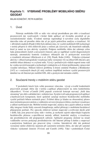 Kapitola 1: VYBRANÉ PROBLÉMY MOBILNÍHO SBĚRU
GEODAT
MILAN KONEČNÝ, PETR KUBÍČEK



1.    Úvod

       Nástroje mobilního GIS se stále více stávají prostředkem pro sběr a vizualizaci
prostorových dat využívaných v široké škále aplikací od životního prostředí až po
socioekonomické studie. Uvedené nástroje napomáhají k vytvoření zcela digitálního
datového toku od prostého sběru dat až po jejich pokročilou analýzu a vizualizaci. Již
v dřívějších studiích (Pundt [146]) bylo deklarováno, že využití mobilních GIS technologií
v terénu přispívá k větší efektivitě práce a snížení jak časových, tak ﬁnančních nákladů,
které je nutné na tyto aktivity vynaložit. Podpora mobilního sběru dat zahrnuje celou
řadu potenciálních služeb a návazných činností, jako je například využití diagnostických
nástrojů, automatická kontrola (validace) sbíraných dat či poskytování textových
a vizuálních informací (Hitchcock et al. [38]; Pundt, Kuhn [148]). Vědecko-výzkumné
aktivity v oblasti kartograﬁcké vizualizace měly významný vliv na oblast GIS obecně a pro
mobilní oblast dokonce ve zvýšené míře. Vývoj v počítačových vědách naproti tomu vedl
ke vzniku nových konceptů a technologií vztahujícím se k řešení problematiky zpracování
vizuální informace. Některé klíčové problémy k řešení zmíněné Pundtem a Brinkkotter
[147] se v současných dnech již staly realitou (například možnost využití prostorových
databází na síti Internet pro mobilní GIS, sběr a poskytování metadat a další).


2.    Současné trendy v mobilním sběru geodat

       V posledních letech byla velká pozornost věnována vývoji a tvorbě konkrétních
pracovních postupů sběru dat v terénu a aplikací připravených na míru konkrétnímu
zákazníkovi. Vivoni a Camilli [169] popsali a testovali koncept nazvaný „ﬁeld data
streaming“ pro sběr a ukládání dat v reálném čase. Systém tvoří sada programových aplikací
a hardwarových komponent, které společně zaručují možnost bezdrátového mobilního
využití počítačů během terénních prací. Zvláštní důraz je kladen na obousměrný přenos
mezi terénním pozorovatelem a vzdáleným serverovým pracovištěm a možnost vizualizace
a sdílení nasbíraných dat. Mobilní terénní mapování, analýzy dat a jejich sdílení je možné
díky integraci široké škály senzorů (fotopřístroje, měřicí přístroje) s mobilními bezdrátově
připojenými počítači. Pro opravdu efektivní terénní mapování a ověřování úkolů ještě
v době, kdy jsou pracovní týmy stále v terénu, je nezbytné zajistit odpovídající kapacitu
bezdrátového přenosu a speciﬁkovat metody sdílení, kontrolní analýzy a vizualizace
dat prostřednictvím sítě propojených zařízení. Aplikační programy uložené na straně
vzdáleného serveru poskytují prostřednictvím sítě Internet přístup k datům a mapovací
a analytickou funkčnost pro pracovní týmy v terénu. Interaktivní sběr dat prokázal
významný nárůst efektivity nejenom při samotném terénním sběru, ale také při samotné
vědecko výzkumné činnosti (Vivioni and Camilli [169]). Také v podmínkách České

                                          99
 