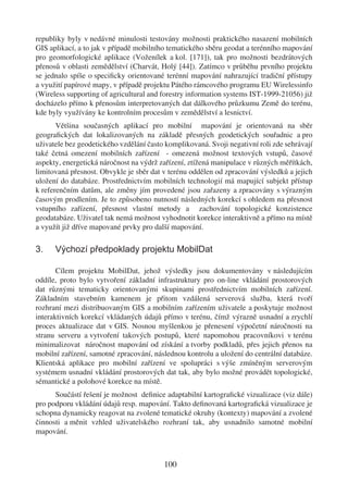 republiky byly v nedávné minulosti testovány možnosti praktického nasazení mobilních
GIS aplikací, a to jak v případě mobilního tematického sběru geodat a terénního mapování
pro geomorfologické aplikace (Voženílek a kol. [171]), tak pro možnosti bezdrátových
přenosů v oblasti zemědělství (Charvát, Holý [44]). Zatímco v průběhu prvního projektu
se jednalo spíše o speciﬁcky orientované terénní mapování nahrazující tradiční přístupy
a využití papírové mapy, v případě projektu Pátého rámcového programu EU Wirelessinfo
(Wireless supporting of agricultural and forestry information systems IST-1999-21056) již
docházelo přímo k přenosům interpretovaných dat dálkového průzkumu Země do terénu,
kde byly využívány ke kontrolním procesům v zemědělství a lesnictví.
       Většina současných aplikací pro mobilní mapování je orientovaná na sběr
geograﬁckých dat lokalizovaných na základě přesných geodetických souřadnic a pro
uživatele bez geodetického vzdělání často komplikovaná. Svoji negativní roli zde sehrávají
také četná omezení mobilních zařízení - omezená možnost textových vstupů, časové
aspekty, energetická náročnost na výdrž zařízení, ztížená manipulace v různých měřítkách,
limitovaná přesnost. Obvykle je sběr dat v terénu oddělen od zpracování výsledků a jejich
uložení do databáze. Prostřednictvím mobilních technologií má mapující subjekt přístup
k referenčním datům, ale změny jím provedené jsou zařazeny a zpracovány s výrazným
časovým prodlením. Je to způsobeno nutností následných korekcí s ohledem na přesnost
vstupního zařízení, přesnost vlastní metody a zachování topologické konzistence
geodatabáze. Uživatel tak nemá možnost vyhodnotit korekce interaktivně a přímo na místě
a využít již dříve mapované prvky pro další mapování.

3.    Výchozí předpoklady projektu MobilDat

       Cílem projektu MobilDat, jehož výsledky jsou dokumentovány v následujícím
oddíle, proto bylo vytvoření základní infrastruktury pro on-line vkládání prostorových
dat různými tematicky orientovanými skupinami prostřednictvím mobilních zařízení.
Základním stavebním kamenem je přitom vzdálená serverová služba, která tvoří
rozhraní mezi distribuovaným GIS a mobilním zařízením uživatele a poskytuje možnost
interaktivních korekcí vkládaných údajů přímo v terénu, čímž výrazně usnadní a zrychlí
proces aktualizace dat v GIS. Nosnou myšlenkou je přenesení výpočetní náročnosti na
stranu serveru a vytvoření takových postupů, které napomohou pracovníkovi v terénu
minimalizovat náročnost mapování od získání a tvorby podkladů, přes jejich přenos na
mobilní zařízení, samotné zpracování, následnou kontrolu a uložení do centrální databáze.
Klientská aplikace pro mobilní zařízení ve spolupráci s výše zmíněným serverovým
systémem usnadní vkládání prostorových dat tak, aby bylo možné provádět topologické,
sémantické a polohové korekce na místě.
      Součástí řešení je možnost deﬁnice adaptabilní kartograﬁcké vizualizace (viz dále)
pro podporu vkládání údajů resp. mapování. Takto deﬁnovaná kartograﬁcká vizualizace je
schopna dynamicky reagovat na zvolené tematické okruhy (kontexty) mapování a zvolené
činnosti a měnit vzhled uživatelského rozhraní tak, aby usnadnilo samotné mobilní
mapování.



                                         100
 