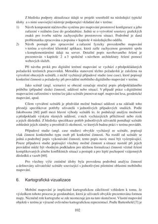 Z hlediska podpory aktualizace údajů se projekt soustředil na následující typické
úlohy a s nimi související nástroje podporující vkládání dat v terénu:
1)    Návrh komponent náčrtového systému pro mapování prostorové konﬁgurace a jeho
      zařazení v reálném čase do geodatabáze. Jedná se o vytvoření soustavy graﬁckých
      znaků pro tvorbu náčrtu zachycujícího prostorovou situaci. Podrobně je daná
      problematika zpracována a popsána v kapitole 4 následujícího oddílu.
2)    Návrh postupů pro zpracování a zařazení fyzicky provedeného mapování
      v terénu a vytvoření klientské aplikace, která zašle zachycenou geometrii spolu
      s komplementárními údaji na server. Detailní popis navrhovaného řešení je
      prezentován v kapitole 2 a 3 společně s návrhem architektury řešení pomocí
      webových služeb.
      Při návrhu prvků pro digitální terénní mapování se vychází z předpokládaných
požadavků terénních pracovníků. Metodika stanovení těchto požadavků je založena na
vytvoření obecných scénářů, z nichž vycházejí případové studie (use case), které popisují
konkrétní činnosti a požadavky při provádění mobilního digitálního mapování v terénu.
      Jako scénář (angl. scenario) se obecně označuje stručný popis předpokládaného
průběhu (případně sledu) činností, událostí nebo situací. V případě práce s digitálními
mapovacími zařízeními v terénu lze jako scénáře jmenovat např. mapování lesa, geodetické
mapování, apod.
       Cílem vytváření scénářů je předvídat možné budoucí události a na základě toho
přesněji speciﬁkovat potřeby uživatelů v jednotlivých případových studiích. Podle
Jakobssona [60] patří mezi hlavní výhody scénářů to, že podněcují analýzu možností
a předpokladů výskytu různých událostí, z nich vycházejících příležitostí nebo rizik
a jejich důsledků. Z hlediska speciﬁkace potřeb jednotlivých uživatelů pomáhají scénáře
zohlednit jejich záměry a prostředí či okolnosti, ve kterých budou práci v terénu provádět.
      Případové studie (angl. case studies) obvykle vycházejí ze scénáře, popisují
však činnost konkrétního typu osob při konkrétní činnosti. Na rozdíl od scénáře se
jedná o podrobný popis vykonávání činnosti; tento popis navíc musí být vyčerpávající.
Pouze případová studie popisující všechny možné činnosti a situace nastalé při jejich
provádění může být vhodným podkladem pro účelnou formalizaci činnosti včetně řešení
komplikovaných a/nebo konﬂiktních situací a postupů a pro lepší pochopení vzájemných
důsledků a vazeb [60].
      Pro všechny výše zmíněné úlohy byla provedena podrobná analýza činností
a deﬁnovány uživatelské scénáře související s jednotlivými pilotními oblastmi mobilního
mapování.

6.    Kartograﬁcká vizualizace

      Mobilní mapování je implicitně kartograﬁckou záležitostí vzhledem k tomu, že
výsledkem tohoto procesu je geodatabáze, která je uživateli obvykle prezentována formou
mapy. Nicméně role kartograﬁe se zde neomezuje jen na tuto skutečnost. Vlastní mapování
objektů v terénu je výrazně ovlivněno kartograﬁckou reprezentací. Podle Buttenﬁeld [7] je

                                          102
 