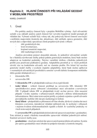 Kapitola 2: HLAVNÍ ČINNOSTI PŘI VKLÁDÁNÍ GEODAT
V MOBILNÍM PROSTŘEDÍ
KAREL CHARVÁT



1.    Úvod
       Pro potřeby analýzy činností byly v projektu MobilDat vybrány čtyři uživatelské
scénáře a na základě analýzy jejich činností byl vytvořen kognitivní model postupů při
vkládání dat. Vybrané scénáře byly voleny tak, aby pokrývaly hlavní činnosti související
s mobilním mapováním (kontrola dat, aktualizace, sběr atributů, oprava geometrie, sběr
nových dat) a odpovídaly specializaci členů projektových týmů z oblastí:
       ·      sběr geodetických dat,
       ·      lesní inventarizace,
       ·      krajinné tematické mapování,
       ·      sběr marketingových dat.
       Analýza provedená pomocí dotazníků ukázala, že jednotlivé uživatelské scénáře
lze z hlediska navrhované služby pokrýt jedním generickým modelem, který bude možno
adaptovat na konkrétní podmínky. Nejvíce variabilní složkou z hlediska jednotlivých
proﬁlů jsou používaná podkladová geodata. Adaptabilita prostředí je ve všech proﬁlech
závislá více na konkrétním uživateli, než na vlastním proﬁlu. Pro řešení byl navržen
generický model služby s vysokým stupněm adaptability, který bude možno aplikovat
v rozmanitých uživatelských prostředích a umožní vytvořit deﬁnici komponent mobilního
sběru geodat skládajících se z :
•      klientského SW,
•      serverového SW.
      U klientského SW se předpokládá realizace dvou typů klientů:
•     tenký klient - veškeré činnosti probíhají na serverovém SW, klientský SW
      zprostředkovává pouze zobrazení a komunikaci mezi uživatelem a serverovým
      SW. V případě tohoto SW se předpokládá trvalý on-line provoz. Jeho nasazení
      připadá v úvahu zejména v urbanizovaných oblastech s dobrou telekomunikační
      infrastrukturou. Mezi námi testovanými proﬁly se jednalo zejména o proﬁl uživatele
      provádějícího mobilní sběr dat pro marketingová šetření.
•     tlustý klient – předpokládá se přítomnost off-line obsahu, dávková výměna dat mezi
      klientem a serverem, interaktivní vkládání měřených dat. Je nezbytný v oblastech
      s nejistou kvalitou telekomunikačních signálů a služeb. Je využitelný prakticky ve
      všech testovaných případech.
      U serverového SW se předpokládá uložení aktivně zpracovávaných dat v geodatabázi.
Toto uložení je nutné z hlediska transakčního zpracování vkládání jednotlivých měření.
Součástí serverové služby jsou:
•     geodatabáze - slouží pro uložení dat spravovaných potenciálním uživatelem. Systém
      pro správu geodatabáze musí obsahovat podporu transakcí a kontrolu integrity.

                                        105
 