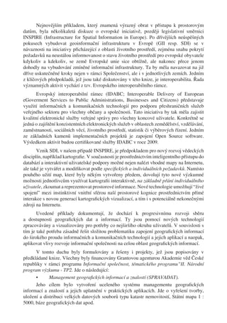 Nejnovějším příkladem, který znamená výrazný obrat v přístupu k prostorovým
datům, byla několikaletá diskuze o evropské iniciativě, později legislativní směrnici
INSPIRE (Infrastructure for Spatial Information in Europe). Po dřívějších neúspěšných
pokusech vybudovat geoinformační infrastrukturu v Evropě (GII resp. SDI) se v
návaznosti na iniciativy přicházející z oblasti životního prostředí, zejména snahu pokrytí
požadavků na neustálou informovanost o stavu životního prostředí pro evropské obyvatele
kdykoliv a kdekoliv, se země Evropské unie sice obtížně, ale nakonec přece jenom
dohodly na vybudování zmíněné informační infrastruktury. Ta by měla navazovat na již
dříve uskutečněné kroky nejen v rámci Společenství, ale i v jednotlivých zemích. Jedním
z klíčových předpokladů, jež jsou také diskutovány v této knize, je interoperabilita. Řada
významných aktivit vychází z tzv. Evropského interoperabilního rámce.
       Evropský interoperabilní rámec (IDABC; Interoperable Delivery of European
eGoverment Services to Public Administrations, Businesses and Citizens) představuje
využití informačních a komunikačních technologií pro podporu přeshraničních služeb
veřejného sektoru pro všechny občany a společnosti. Tato iniciativa by tak měla zajistit
kvalitní elektronické služby veřejné správy pro všechny koncové uživatele. Konkrétně se
jedná o zajištění konzistentních elektronických služeb v oblastech zemědělství, vzdělávání,
zaměstnanosti, sociálních věcí, životního prostředí, statistik či výběrových řízení. Jedním
ze základních kamenů implementačních projektů je zapojení Open Source software.
Výsledkem aktivit budou certiﬁkované služby IDABC v roce 2009.
       Vznik SDI, v našem případě INSPIRE, je předpokladem pro nový rozvoj vědeckých
disciplín, například kartograﬁe. V současnosti je prostřednictvím inteligentního přístupu do
databází a interaktivní uživatelské podpory možné nejen nalézt vhodné mapy na Internetu,
ale také je vytvářet a modiﬁkovat podle speciﬁckých a individuálních požadavků. Namísto
pouhého užití map, které byly někým vytvořeny předem, dovolují tyto nové výzkumné
možnosti jednotlivcům využívat kartograﬁi interaktivně, na základně přání individuálního
uživatele, zkoumat a reprezentovat prostorové informace. Nové technologie umožňují “živé
spojení” mezi instinktivní vnitřní sférou naší prostorové kognice prostřednictvím přímé
interakce s novou generací kartograﬁckých vizualizací, a tím i s potenciálně nekonečnými
zdroji na Internetu.
       Uvedené příklady dokumentují, že dochází k progresivnímu rozvoji sběru
a dostupnosti geograﬁckých dat a informací. Ty jsou pomocí nových technologií
zpracovávány a vizualizovány pro potřeby co nejširšího okruhu uživatelů. V souvislosti s
tím je také potřeba zásadně řešit složitou problematiku zapojení geograﬁckých informací
do širokého proudu informačních a komunikačních technologií a jejich aplikací a naopak,
aplikovat vlivy rozvoje informační společnosti na celou oblast geograﬁckých informací.
      V tomto duchu byly formulovány a řešeny i projekty, jež jsou popisovány v
předkládané knize. Všechny byly ﬁnancovány Grantovou agenturou Akademie věd České
republiky v rámci programu Informační společnost, tématického programu”II. Národní
program výzkumu - TP2. Jde o následující:
      •      Management geograﬁckých informací a znalostí (SPRAVADAT).
      Jeho cílem bylo vytvoření uceleného systému managementu geograﬁckých
informací a znalostí a jejich uplatnění v praktických aplikacích. Jde o vyřešení tvorby,
uložení a distribuci velkých datových souborů typu katastr nemovitostí, Státní mapa 1 :
5000, báze geograﬁckých dat apod.
 