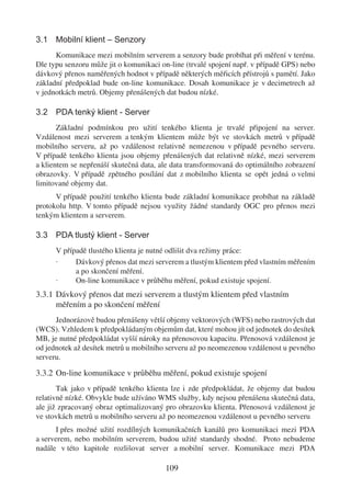 3.1 Mobilní klient – Senzory
      Komunikace mezi mobilním serverem a senzory bude probíhat při měření v terénu.
Dle typu senzoru může jit o komunikaci on-line (trvalé spojení např. v případě GPS) nebo
dávkový přenos naměřených hodnot v případě některých měřicích přístrojů s pamětí. Jako
základní předpoklad bude on-line komunikace. Dosah komunikace je v decimetrech až
v jednotkách metrů. Objemy přenášených dat budou nízké.

3.2 PDA tenký klient - Server
       Základní podmínkou pro užití tenkého klienta je trvalé připojení na server.
Vzdálenost mezi serverem a tenkým klientem může být ve stovkách metrů v případě
mobilního serveru, až po vzdálenost relativně nemezenou v případě pevného serveru.
V případě tenkého klienta jsou objemy přenášených dat relativně nízké, mezi serverem
a klientem se nepřenáší skutečná data, ale data transformovaná do optimálního zobrazení
obrazovky. V případě zpětného posílání dat z mobilního klienta se opět jedná o velmi
limitované objemy dat.
      V případě použití tenkého klienta bude základní komunikace probíhat na základě
protokolu http. V tomto případě nejsou využity žádné standardy OGC pro přenos mezi
tenkým klientem a serverem.

3.3 PDA tlustý klient - Server
      V případě tlustého klienta je nutné odlišit dva režimy práce:
      ·     Dávkový přenos dat mezi serverem a tlustým klientem před vlastním měřením
            a po skončení měření.
      ·     On-line komunikace v průběhu měření, pokud existuje spojení.
3.3.1 Dávkový přenos dat mezi serverem a tlustým klientem před vlastním
      měřením a po skončení měření
      Jednorázově budou přenášeny větší objemy vektorových (WFS) nebo rastrových dat
(WCS). Vzhledem k předpokládaným objemům dat, které mohou jít od jednotek do desítek
MB, je nutné předpokládat vyšší nároky na přenosovou kapacitu. Přenosová vzdálenost je
od jednotek až desítek metrů u mobilního serveru až po neomezenou vzdálenost u pevného
serveru.

3.3.2 On-line komunikace v průběhu měření, pokud existuje spojení
       Tak jako v případě tenkého klienta lze i zde předpokládat, že objemy dat budou
relativně nízké. Obvykle bude užíváno WMS služby, kdy nejsou přenášena skutečná data,
ale již zpracovaný obraz optimalizovaný pro obrazovku klienta. Přenosová vzdálenost je
ve stovkách metrů u mobilního serveru až po neomezenou vzdálenost u pevného serveru
      I přes možné užití rozdílných komunikačních kanálů pro komunikaci mezi PDA
a serverem, nebo mobilním serverem, budou užité standardy shodné. Proto nebudeme
nadále v této kapitole rozlišovat server a mobilní server. Komunikace mezi PDA

                                        109
 