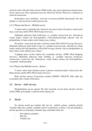 relativně nízké. Obvykle bude užíváno WMS služby, kdy nejsou přenášena skutečná data,
ale již zpracovaný obraz optimalizovaný pro obrazovku klienta. Přenosová vzdálenost je
relativně neomezená.
      Komunikace mezi mobilním serverem a serverem probíhá oboustranně. Pro oba
případy se však používají rozdílné přenosy dat.

3.4.3 Přenos dat Server - Mobilní server
       V tomto směru se přenášejí jak vektorová, tak rastrová data. Pro přenos vektorových
dat je využívána služba WFS (Web Feature Services).
      Základním příkazem bude GetFeature, tj. vyžádání vektorových dat. Alternativní
volané funkce mohou být GetCapabilities a DescribeFeatureType (obecně však lze
předpokládat, že bude známo, které objekty jsou volány).
      Pro přenos rastrových dat bude využívána služba WCS (Web Coverage Services).
Základním příkazem bude GetCoverage, tj. vyžádání rastrových dat. Alternativní volané
funkce mohou být GetCapabilities a DescribeCoverage (obecně však lze předpokládat, že
bude známo, které objekty jsou volány).
      V případě práce on-line mohou být eventuálně užívány i WMS (Web Mapping
Services). Základním příkazem bude GetMap, tj. vyžádání obrazové kompozice
vektorových i rastrových dat. Alternativní volané funkce mohou být GetCapabilities,
eventuálně GetFeatureInfo.

3.4.4 Přenos dat Mobilní server – Server
     V tomto směru bude docházet pouze k přenosu aktualizovaných vektorových dat.
Bude užívána služba WFS (Web Feature Services).
      Bude užívána operace Transaction a funkce INSERT, UPDATE. Dále může být
eventuálně užita i funkce GetFeature.

3.5 Server – další servery

      Předpokládáme pevné spojení. Při užití externích serverů bude obvykle užíváno
služby WMS, proto půjde o relativně nízké objemy dat.


4.    Závěr

       Na obecný model pro mobilní sběr dat lze nahlížet jednak z pohledu členění
vlastního sběru dat a jednak z pohledu celkové architektury systému. V prvním případě je
možné speciﬁkovat následující základní etapy mobilního sběru dat:
      ·     Fáze přípravy projektu.
      ·     Sběr dat.
      ·     Validace dat.

                                         111
 