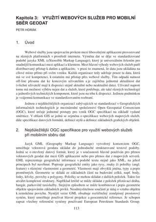 Kapitola 3: VYUŽITÍ WEBOVÝCH SLUŽEB PRO MOBILNÍ
SBĚR GEODAT
PETR HORÁK



1.    Úvod

       Webové služby jsou spojovacím prvkem mezi libovolnými aplikacemi provozované
na různých platformách v prostředí internetu. Výměna dat se děje ve standardizované
podobě jazyka XML (eXtensible Markup Language), který je univerzálním řešením pro
snadnější komunikaci mezi aplikací a klientem. Mezi hlavní výhody webových služeb patří
distribuovaný přístup k datům a aplikacím; v praxi to znamená, že data jsou ukládána na
cílové místo přímo při svém vzniku. Každá organizace tedy udržuje pouze ta data, která
má ve své kompetenci, k ostatním má přístup přes webové služby. Tím odpadá nutnost
off-line přesunu dat ke koncovým uživatelům a je zajištěna jednotná aktuálnost dat
(všichni uživatelé mají k dispozici stejně aktuální nebo neaktuální data). Uživatel naproti
tomu má možnost výběru nejen dat a služeb, které potřebuje, ale také různých technologií
a jednotlivých technických komponent, které jsou na trhu k dispozici. Jedinou podmínkou
je vzájemná komunikace ve standardizovaném rozhraní.
       Jednou z nejdůležitějších organizací zabývajících se standardizací v Geograﬁckých
informačních technologiích je mezinárodní společenství Open Geospatial Consorcium
(OGC), které určuje jednotné postupy pro vznik OGC speciﬁkací na základě vydané
směrnice. V oblasti GIS se jedná se zejména o speciﬁkace webových mapových služeb,
dále speciﬁkace datových formátů, deﬁnicí stylů a deﬁnice základních graﬁckých objektů.

2.    Nejdůležitější OGC speciﬁkace pro využití webových služeb
      při mobilním sběru dat

       Jazyk GML (Geography Markup Language) vytvořený konsorciem OGC,
umožňuje vektorová geodata ukládat do jednoduché strukturované textové podoby.
Jedná se o otevřený datový formát, který je v současnosti hlavně používán pro přenos
vektorových geodat dat mezi GIS aplikacemi nebo pro přenos dat z mapových serverů.
GML reprezentuje geograﬁcké informace v podobě textu stejně jako XML, na jehož
principech byl navrhnut. Popisuje geograﬁcké entity jako rysy, znaky či položky (angl.
feature) s různými vlastnostmi a geometrií. Vlastnosti mají obvyklá jména, typy a popis
proměnných. Geometrie se skládá ze základních částí na budování celků, např. body,
linky, křivky, povrchy a polygony. Položky se mohou skládat z dalších položek. Takto lze
utvářet komplexní struktury. Například letiště se může skládat z položek přistávací dráha,
hangár, parkoviště taxislužby. Stejným způsobem se může kombinovat i popis geometrie
objektu spojováním základních prvků. Neodmyslitelnou součástí je údaj o vztahu objektu
k zemskému povrchu. Nynější verze GML obsahuje rozšiřitelný zeměpisný prostorový
systém, který umožňuje používat hlavní projekce a geocentrické reference. Je schopen
zapsat všechny referenční systémy používané European Petroleum Standards Group.
                                          113
 