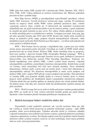 GML (jako člen rodiny XML jazyků) těží z nástrojů jako Xlink, Xpointer, XSL, XSLT,
SVG, VML, X3D. Velkou předností je možnost transformace dat. Můžeme jednoduše
prezentovat data v podobě mapy.
       Web Map Service (WMS) je pravděpodobně nejrozšířenější speciﬁkací webové
služby OGC konsorcia. Vytváří prostorově orientované mapy z geodat. Po požadavku
klienta na mapový obsah služba WMS vybere potřebná prostorová data, z těchto
vygeneruje rastrový obraz a odešle jej. U vektorových dat nedochází k poskytování
originálních dat, ale jejich transformovaného tvaru do rastrové polohy, a proto nedochází
ke zneužití dat jejich stažením na jiný server. Pro velkou většinu aplikací je dostačující,
že služba umožňuje práci se souřadnicemi a atributy. Výstupem jsou např. rastry png, jpg,
gif nebo speciální formáty jako SVG nebo GCM. Kromě toho služba může umožňovat
dotazy na jednotlivé prvky mapy, podporu různých kartograﬁckých zobrazení, volbu
předdeﬁnovaných stylů nebo SLD (Styled Layer Descriptor) - vytváření stylů jednotlivých
vrstev pomocí zvláštních dotazů.
       WFS – Web Feature Service pracuje s originálními daty, a proto jsou tyto služby
určeny pouze omezenému počtu uživatelů. Umožňuje na rozdíl od WMS služeb editaci
prostorových dat na straně klienta. Webová XML služba umožňuje dotaz na geoprvky,
které jsou zasílány v datovém formátu GML (Geographic Markup Language). WFS je
výchozí službou pro další typy služeb např. Gazeteer service apod. Atributové i prostorové
dotazy/výběry jsou deﬁnovány pomocí Filter Encoding Speciﬁkace. Současný stav
klientů nepodporuje celou deﬁnici GML, z čehož vychází různá omezení, vzájemná
nekompatibilita a problémy znemožňující skutečnou interoperabilitu. Každá ﬁrma zavádí
své formáty, které znemožňují širší užití mezi různými produkty. Navíc detailnější
dokumentace většinou chybí, a proto není ani možné zjistit, v které části dokumentu se
nekompatibility nalézají. Pro skutečnou interoperabilitu je nutné zavést podporu celé
deﬁnice GML nebo v popisu WFS přesně vymezit podporované položky. Data přenášená
ve formátu GML jsou poměrně obsáhlá (jedná se o textový formát), proto se mohou
projevit určité problémy při obsáhlejších datech a pomalejším internetovém připojení.
Výhodou především pro mobilní aplikace je skutečný přenos dat včetně atributů objektů.
Na druhou stranu však díky této vlastnosti může být problematické zajištění ochrany dat
před zneužitím.
       WCS – Web Coverage Service je webová služba určená pro výměnu geodat podobně
jako WFS, na rozdíl od ní však využívá nativních formátů geodat pro jejich přenos.
Společně s tímto formátem přenáší metadata potřebná pro interpretaci dat.

3.    Možné koncepce řešení mobilního sběru dat

       Nejsnadnější (a také nejdražší) možností, jak vytvořit ucelenou linku pro sběr
dat v terénu je využití řešení postavená na jednotné technologii systému – např. ESRI
produkty (linka server-desktop-pda). Výhodou takového řešení je (většinou) odladění
vzájemné komunikace mezi jednotlivými částmi systému a jednotná platforma umožňující
vzájemnou optimalizaci systému. Nevýhodou naproti tomu bývá poměrně značná ﬁnanční
náročnost celého systému a nutnost využívat i ty části technologie, které nejsou potřebné
nebo ne zcela vyhovují požadavkům.

                                          114
 