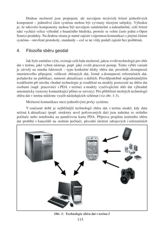 Druhou možností jsou propojená, ale navzájem nezávislá řešení jednotlivých
komponent – jednotlivé části systému mohou být vyvinuty různými subjekty. Výhodou
je, že takovéto komponenty mohou být navzájem zaměnitelné a nahraditelné, celé řešení
také vychází velice výhodně z ﬁnančního hlediska, protože se velmi často jedná o Open
Source produkty. Na druhou stranu je nutné zajistit vzájemnou komunikaci s jinými částmi
systému – otevřené protokoly, standardy – což se ne vždy podaří zajistit bez problémů.

4.    Filozoﬁe sběru geodat

       Jak bylo zmíněno výše, existuje celá řada možností, jakou zvolit technologii pro sběr
dat v terénu, jaké vybrat nástroje, popř. jaký zvolit pracovní postup. Tento výběr variant
je závislý na mnoha faktorech – typu konkrétní úlohy sběru dat, prostředí, dostupnosti
internetového připojení, velikosti sbíraných dat, formě a dostupnosti referenčních dat,
požadavku na publikaci, nutnosti aktualizace a dalších. Pravděpodobně nejpodstatnějším
rozdělením při návrhu vhodné technologie je rozdělení na modely postavené na sběru dat
osobami (např. pracovníci s PDA v terénu) a modely využívajícími sběr dat výhradně
automaticky (senzory komunikující přímo se servery). Pro přiblížení možných technologií
sběru dat v terénu můžeme využít následujících schémat (viz obr. 1-3).
      Možnosti komunikace mezi jednotlivými prvky systému:
      V současné době je nejběžnější technologií sběru dat v terénu model, kdy data
určená k aktualizaci (popř. struktury nově pořizovaných dat) jsou nahrána ze stolního
počítače nebo notebooku na paměťovou kartu PDA. Příprava projektu terénního sběru
dat probíhá v kanceláři na stolním počítači, původní uložení zdrojových i referenčních




                          Obr. 1: Technologie sběru dat v terénu I
                                          115
 