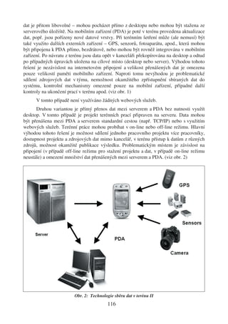dat je přitom libovolné – mohou pocházet přímo z desktopu nebo mohou být stažena ze
serverového úložiště. Na mobilním zařízení (PDA) je poté v terénu provedena aktualizace
dat, popř. jsou pořízeny nové datové vrstvy. Při terénním šetření může (ale nemusí) být
také využito dalších externích zařízení – GPS, senzorů, fotoaparátu, apod., která mohou
být připojena k PDA přímo, bezdrátově, nebo mohou být rovněž integrována v mobilním
zařízení. Po návratu z terénu jsou data opět v kanceláři překopírována na desktop a odtud
po případných úpravách uložena na cílové místo (desktop nebo server). Výhodou tohoto
řešení je nezávislost na internetovém připojení a velikost přenášených dat je omezena
pouze velikostí paměti mobilního zařízení. Naproti tomu nevýhodou je problematické
sdílení zdrojových dat v týmu, nemožnost okamžitého zpřístupnění sbíraných dat do
systému, kontrolní mechanismy omezené pouze na mobilní zařízení, případné další
kontroly na ukončení prací v terénu apod. (viz obr. 1)
      V tomto případě není využíváno žádných webových služeb.
      Druhou variantou je přímý přenos dat mezi serverem a PDA bez nutnosti využít
desktop. V tomto případě je projekt terénních prací připraven na serveru. Data mohou
být přenášena mezi PDA a serverem standardní cestou (např. TCP/IP) nebo s využitím
webových služeb. Terénní práce mohou probíhat v on-line nebo off-line režimu. Hlavní
výhodou tohoto řešení je možnost sdílení jednoho pracovního projektu více pracovníky,
dostupnost projektu a zdrojových dat mimo kancelář, v terénu přístup k datům z různých
zdrojů, možnost okamžité publikace výsledku. Problematickým místem je závislost na
připojení (v případě off-line režimu pro stažení projektu a dat, v případě on-line režimu
neustále) a omezení množství dat přenášených mezi serverem a PDA. (viz obr. 2)




                         Obr. 2: Technologie sběru dat v terénu II
                                          116
 