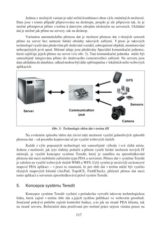Jednou z možných variant je také určitá kombinace obou výše zmíněných možností.
Data jsou v tomto případě připravována na desktopu, projekt je ale připraven tak, že je
možné přistupovat přímo z terénu k datovým zdrojům uloženým na serverech. Ukládání
dat je možné jak přímo na servery, tak na desktop.
       Variantou automatického přenosu dat je možnost přenosu dat z různých senzorů
přímo na server bez nutnosti lidské obsluhy takových zařízení. V praxi je takových
technologií využíváno především při sledování vozidel, zabezpečení objektů, monitorování
nebezpečných jevů apod. Sbírané údaje jsou předávány Speciální komunikační jednotce,
která zajišťuje jejich přenos na server (viz obr. 3). Tato komunikační jednotka může být
samozřejmě integrována přímo do sledovacího (senzorového) zařízení. Na serveru jsou
data ukládána do databáze, odkud mohou být dále zpřístupněna v lokálních nebo webových
aplikacích.




                        Obr. 3: Technologie sběru dat v terénu III

      Na zvoleném způsobu sběru dat závisí také možnosti využití jednotlivých způsobů
přenosu dat – od prostého kopírování až po využití webových služeb.
       Každá z výše popsaných technologií má samozřejmě výhody i svá slabá místa.
Jednou z možností, jak tyto slabiny potlačit a přitom využít široké možnosti nových IT
nástrojů, je využití koncepce systému Teredit, který je zaměřen na zprostředkování
přenosu dat mezi mobilním zařízením typu PDA a serverem. Přenos dat v systému Teredit
je založen na využití webových služeb WMS a WFS. Celý systém je nezávislý na koncové
mapové PDA aplikaci – v praxi to znamená, že pro sběr dat v terénu může být využito
různých mapových klientů (ArcPad, TopolCE, FieldCheck), přičemž přenos dat mezi
touto aplikací a serverem zprostředkovává právě systém Teredit.

5.    Koncepce systému Teredit
       Koncepce systému Teredit vychází z požadavku vytvořit takovou technologickou
linku, která zajistí v terénu sběr dat a jejich rychlou publikaci ve webovém prostředí.
Současně pokrývá potřebu zajistit kontrolní funkce, a to jak na straně PDA klienta, tak
na straně serveru. Referenční data používaná pro terénní práce nejsou vázána pouze na

                                         117
 