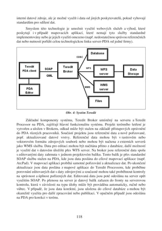 interní datové zdroje, ale je možné využít i data od jiných poskytovatelů, pokud vyhovují
standardům pro sdílení dat.
      Smyslem této technologie je umožnit využití webových služeb a výhod, které
poskytují i v případě mapovacích aplikací, které nemají tyto služby standardně
implementovány nebo je jejich využití omezeno (např. nedostatečnou správou referenčních
dat nebo nutností pořídit celou technologickou linku server-PDA od jedné ﬁrmy).




                                  Obr. 4: Systém Teredit

       Základní komponenty systému, Teredit Broker umístěný na serveru a Teredit
Processor na PDA, zajišťují hlavní funkcionalitu systému. Projekt terénního šetření je
vytvořen a uložen v Brokeru, odkud může být stažen na základě přístupových oprávnění
do PDA různých pracovníků. Součástí projektu jsou referenční data a nově pořizované,
popř. aktualizované datové vrstvy. Referenční data mohou být v rastrovém nebo
vektorovém formátu zdrojových souborů nebo mohou být načtena z externích serverů
jako WMS služba. Data pro editaci mohou být načítána přímo z databáze, další možností
je využití dat v datovém úložišti přes WFS server. Na broker jsou referenční data spolu
s editovanými daty zahrnuta v jednom projektovém balíku. Tento balík je přes standardní
SOAP službu stažen na PDA, kde jsou data poslána do cílové mapovací aplikace (např.
ArcPad). V mapovací aplikaci probíhá samotné pořizování a aktualizace dat. Po ukončení
aktualizace jsou data poslána z mapové aplikace do Teredit Processoru, kde proběhne
porovnání editovaných dat s daty zdrojovými a současně mohou také proběhnout kontroly
na správnost a úplnost pořízených dat. Editovaná data jsou poté odeslána na server opět
využitím SOAP. Po přenosu na server je datový balík zařazen do fronty na serverovou
kontrolu, která v závislosti na typu úlohy může být prováděna automaticky, ručně nebo
vůbec. V případě, že jsou data korektní, jsou uložena do cílové databáze a mohou být
okamžitě využita pro další zpracování nebo publikaci. V opačném případě jsou odeslána
na PDA pro korekci v terénu.




                                         118
 