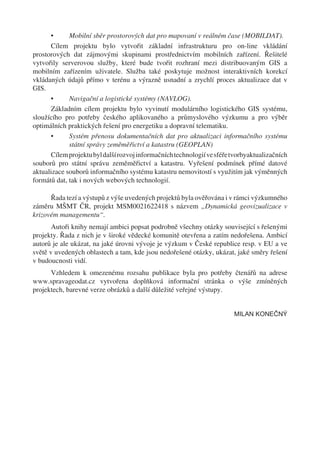 •      Mobilní sběr prostorových dat pro mapovaní v reálném čase (MOBILDAT).
      Cílem projektu bylo vytvořit základní infrastrukturu pro on-line vkládání
prostorových dat zájmovými skupinami prostřednictvím mobilních zařízení. Řešitelé
vytvořily serverovou služby, které bude tvořit rozhraní mezi distribuovaným GIS a
mobilním zařízením uživatele. Služba také poskytuje možnost interaktivních korekcí
vkládaných údajů přímo v terénu a výrazně usnadní a zrychlí proces aktualizace dat v
GIS.
      •      Navigační a logistické systémy (NAVLOG).
      Základním cílem projektu bylo vyvinutí modulárního logistického GIS systému,
sloužícího pro potřeby českého aplikovaného a průmyslového výzkumu a pro výběr
optimálních praktických řešení pro energetiku a dopravní telematiku.
      •      Systém přenosu dokumentačních dat pro aktualizaci informačního systému
             státní správy zeměměřictví a katastru (GEOPLAN)
      Cílem projektu byl další rozvoj informačních technologií ve sféře tvorbyaktualizačních
souborů pro státní správu zeměměřictví a katastru. Vyřešení podmínek přímé datové
aktualizace souborů informačního systému katastru nemovitostí s využitím jak výměnných
formátů dat, tak i nových webových technologií.

      Řada tezí a výstupů z výše uvedených projektů byla ověřována i v rámci výzkumného
záměru MŠMT ČR, projekt MSM0021622418 s názvem „Dynamická geovizualizace v
krizovém managementu“.
       Autoři knihy nemají ambici popsat podrobně všechny otázky související s řešenými
projekty. Řada z nich je v široké vědecké komunitě otevřena a zatím nedořešena. Ambicí
autorů je ale ukázat, na jaké úrovni vývoje je výzkum v České republice resp. v EU a ve
světě v uvedených oblastech a tam, kde jsou nedořešené otázky, ukázat, jaké směry řešení
v budoucnosti vidí.
      Vzhledem k omezenému rozsahu publikace byla pro potřeby čtenářů na adrese
www.spravageodat.cz vytvořena doplňková informační stránka o výše zmíněných
projektech, barevné verze obrázků a další důležité veřejné výstupy.


                                                                        MILAN KONEČNÝ
 