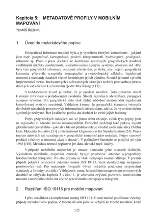 Kapitola 5: METADATOVÉ PROFILY V MOBILNÍM
MAPOVÁNÍ
TOMÁŠ ŘEZNÍK



1.    Úvod do metadatového popisu

       Geograﬁcká informace tradičně byla a je vytvářena různými komunitami – jakými
jsou např. geografové, kartografové, geodeti, fotogrammetři, hydrologové, geologové,
urbanisté aj. Proto v praxi dochází ke kombinaci rozdílných geograﬁckých databází
s odlišnými měřítky použitelnosti, souřadnicovými a jinými systémy, obsahem atd. Aby
byla tato geograﬁcká informace dostupná uživatelům, je třeba, aby (nejen) geograﬁcká
komunita připravila a naplnila konceptuální a metodologické základy, legislativní
omezení a standardy databází včetně formátů pro jejich výměnu. Rovněž je nutné vytvořit
implementaci metod, hardwarových a softwarových nástrojů a technik pro tvorbu a přenos
datových sad směrem k uživatelům (podle Moellering [115]).
      V každodenním životě je běžné, že je produkt označen. Toto označení slouží
k získání informace o požadovaném produktu. Slouží zejména k identiﬁkaci, propagaci
a popisu výrobku. Pro geograﬁcká data však žádné obdobné mezinárodní legislativní
kontrolované systémy neexistují. Vzhledem k tomu, že geograﬁcká komunita vstoupila
do období národních prostorových informačních infrastruktur, zdá se, že vytvoření těchto
systémů je nezbytné. Bez kvalitního popisu dat dochází ke ztrátě jejich hodnoty.
      Popis geograﬁckých datových sad už jistou dobu existuje, avšak tyto popisy jsou
na regionální či národní úrovni nekompatibilní. Paralelně probíhají také pokusy zajistit
globální interoperabilitu – jako dva hlavní představitele je vhodné uvést iniciativy Dublin
Core Metadata Initiative [23] a International Organisation for Standardisation [53]. Popis
(nejen) datových sad označujeme v geograﬁcké komunitě jako metadata. Pojem samotný
pochází z řečtiny a znamená „data o datech“. V počítačové literatuře se používá od roku
1968 [116]. Metadata nemusí popisovat jen data, ale také např. služby.
       V případě mobilního mapování je situace u metadat ještě o stupeň složitější.
Výsledkem mobilního mapování mnohdy bývají prostorové databáze a geograﬁcky
lokalizovatelné fotograﬁe. Pro oba případy se však metapopis značně odlišuje. V prvním
případě pokrývá prostorové databáze norma ISO 19115, která standardizuje metapopis
prostorových dat. Pro metapopis fotograﬁí bývají nečastěji používány proprietární
standardy a formáty (viz dále). Vzhledem k tomu, že detailním metapopisem prostorových
databází se zabývala kapitola 3 v části 1, je věnována zvýšená pozornost souvislostem
metadat a mobilního sběru dat včetně potenciálního metapopisu fotograﬁí.

2.    Rozšíření ISO 19115 pro mobilní mapování

      I přes rozsáhlost a komplexnost normy ISO 19115 není možné postihnout všechny
případy metadatového popisu. Z tohoto důvodu jsme se uchýlili ke tvorbě rozšíření, které

                                          125
 
