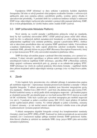 S podporou EXIF informací se dnes setkáme v prakticky každém digitálním
fotoaparátu. Od toho se odvíjí poměrně silná podpora uvedeného formátu v softwarových
aplikacích, jako jsou zejména editory a prohlížeče graﬁky, systémy správy obsahu či
specializované prostředky. V poslední době lze vysledovat tendence usilující o nahrazení
EXIF (resp. odpovídající zachycení jeho metadat) s pomocí dále popsané platformy XMP,
dá se ovšem předpokládat, že výrobci budou zatím i nadále EXIF využívat.

3.3 XMP (eXtensible Metadata Platform)

       Nové nároky na využití metadat v publikačním průmyslu volají po standardu,
který by byl využitelný univerzálně (IPTC i EXIF pokrývají pouze určité dílčí oblasti,
totéž lze říct i o některých dalších metadatových formátech) a s větší užitnou hodnotou
(připomeňme například výše zmíněné problémy, spojené s používáním IPTC). Ambice
stát se takovýmto prostředkem dnes má zejména XMP společnosti Adobe. Univerzálnost
a snadnou implementaci by mělo zajistit především založení uvedeného formátu na
standardu XML, přesněji řečeno na jazyce RDF (Resource Description Framework), který
je vyvíjen konsorciem W3C coby univerzální metadatová platforma vůbec.
      XMP dovoluje uživatelům popsat v podstatě libovolná metadata, a to s pomocí tzv.
schémat. V rámci stávající speciﬁkace se přitom nabízí řada přednastavených schémat,
umožňujících kódovat například EXIF informace, speciﬁka PDF a Photoshop souborů,
údaje spojené s ochranou autorských práv aj., pracuje se na zabudování podpory IPTC.
XMP informace lze vložit do souborů prakticky libovolném formátu – například Adobe
dnes přitom bezplatně nabízí odpovídající nástroje a postupy (více viz http://www.adobe.
com).

4.    Závěr

       V této kapitole byly prezentovány dva základní přístupy k metadatovému popisu
při mobilním mapování – reprezentace metadat prostorových databází a metadat v oblasti
digitální fotograﬁe. V oblasti prostorových databází jsou hlavními integrujícími prvky
dva standardy – Dublin Core a ISO 19115 – jenž byly oba deklarovány jako normy ČSN.
Použití konkrétní normy se odvíjí podle účelu metapopisu mapování – při hrubém popisu
je vhodnější norma DC, pro detailní popis se více hodí norma ISO 19115, která je na rozdíl
od DC rozšiřitelná. Toho bylo využito pro vytvoření metapopisu pro mobilní mapování
(viz tab.1). V podstatě se jedná o rozšíření normy ISO 19115, které přidává 10 dalších
prvků vyplňovaných přímo v terénu. Ve většině případů se jedná o číselníky, záznamy
či datové záznamy – je tak možné omezit zadávání řetězců volného textu a tím přispět
k jednoznačnosti významu popisné informace.
      V oblasti metapopisu digitální fotograﬁe existují dva komplementární standardy
(formáty), jimiž jsou IPTC (IIM) a EXIF. Současně lze sledovat požadavek na univerzální
standard, což v současnosti nejlépe splňuje standard (formát) XMP společnosti Adobe.
Jeho hlavní výhodou je založení na standardu XML (resp. jazyce RDF) jako univerzální
metadatová platforma.


                                         129
 