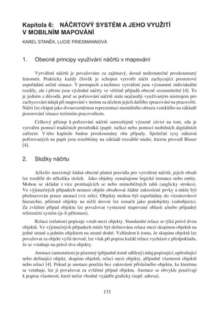 Kapitola 6: NÁČRTOVÝ SYSTÉM A JEHO VYUŽITÍ
V MOBILNÍM MAPOVÁNÍ
KAREL STANĚK, LUCIE FRIEDMANNOVÁ



1.    Obecné principy využívání náčrtů v mapování

       Vytváření náčrtů je považováno za zajímavý, dosud nedostatečně prozkoumaný
fenomén. Prakticky každý člověk je schopen vytvořit náčrt zachycující prostorové
uspořádání určité situace. V postupech a technice vytváření jsou významné individuální
rozdíly, ale i přesto jsou výsledné náčrty ve většině případů obecně srozumitelné [4]. To
je jedním z důvodů, proč se pořizování náčrtů stalo nejčastěji využívaným nástrojem pro
zachycování údajů při mapování v terénu za účelem jejich dalšího zpracování na pracovišti.
Náčrt lze chápat jako dvourozměrnou reprezentaci mentálního obrazu vzniklého na základě
pozorování situace terénním pracovníkem.
      Celkový přístup k pořizování náčrtů samozřejmě výrazně závisí na tom, zda je
vytvářen pomocí tradičních prostředků (papír, tužka) nebo pomocí mobilních digitálních
zařízení. V této kapitole budou prozkoumány oba případy. Společné rysy nákresů
pořizovaných na papír jsou rozebírány na základě rozsáhlé studie, kterou provedl Blaser
[4].

2.    Složky náčrtu

       Ačkoliv neexistují žádná obecně platná pravidla pro vytváření náčrtů, jejich obsah
lze rozdělit do několika složek. Jako objekty označujeme logické instance nebo entity.
Mohou se skládat z více protínajících se nebo mimoběžných tahů (anglicky strokes).
Ve výjimečných případech nemusí objekt obsahovat žádné zakreslené prvky a může být
představován pouze anotací (viz níže). Objekty mohou být uspořádány do víceúrovňové
hierarchie, přičemž objekty na nižší úrovni lze označit jako podobjekty (subobjects).
Za zvláštní případ objektu lze považovat vymezení mapované oblasti a/nebo případný
referenční systém (je-li přítomen).
       Relace (relation) popisuje vztah mezi objekty. Standardní relace se týká právě dvou
objektů. Ve výjimečných případech může být deﬁnována relace mezi skupinou objektů na
jedné straně a jedním objektem na straně druhé. Vzhledem k tomu, že skupinu objektů lze
považovat za objekt vyšší úrovně, lze však při popisu každé relace vycházet z předpokladu,
že se vztahuje na právě dva objekty.
      Anotace (annotation) je písemný (případně ústně sdělený) údaj popisující, upřesňující
nebo deﬁnující objekt, skupinu objektů, relaci mezi objekty, případně vlastnosti objektů
nebo relací [4]. Pokud je anotace použita bez zakreslení příslušného objektu, ke kterému
se vztahuje, lze ji považovat za zvláštní případ objektu. Anotace se obvykle používají
k popisu vlastností, které nelze vhodně vyjádřit graﬁcky (např. adresa).


                                          131
 