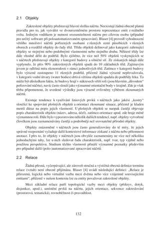 2.1 Objekty

        Zakreslené objekty představují hlavní složku náčrtu. Neexistují žádná obecně platná
pravidla pro to, jak vytvářet ve dvourozměrném prostoru reprezentace entit z reálného
světa. Jediným vodítkem je nutnost srozumitelnosti náčrtu pro cílovou osobu (případně
pro určitý software při poloautomatizovaném zpracování). Blaser [4] provedl vyhodnocení
většího množství náčrtů pořízených osobami z různých zemí působících v různých
oborech a rozdělil objekty do řady tříd. Třídu objektů deﬁnoval jako kategorii zahrnující
objekty se stejnými nebo podobnými vlastnostmi nebo stejného druhu. Některé třídy lze
dále vhodně dělit do podtříd. Bylo zjištěno, že více než 50% objektů vyskytujících se
v náčrtech představují objekty z kategorií budovy a silniční síť. Ze získaných údajů dále
vyplynulo, že přes 90% zakreslených objektů spadá do 10 základních tříd. Zajímavým
jevem je odlišná míra různorodosti v rámci jednotlivých tříd. Zatímco v kategorii budovy
bylo výrazně zastoupeno 11 různých podtříd, přičemž žádná výrazně nepřevažovala,
v kategorii vodní útvary (water bodies) drtivá většina objektů spadala do podtřídy řeka. To
může být důsledkem faktu, že budovy hrají v nákresech větší roli (jsou hlavním „důvodem“
pořizování náčrtu), navíc často slouží jako významné orientační body v krajině. Zde je však
třeba připomenout, že uvedené výsledky jsou výrazně ovlivněny výběrem zkoumaných
náčrtů.
      Existuje tendence k využívání liniových prvků v náčrtech jako jakési „kostry“
sloužící ke spojování plošných objektů a orientaci zkoumané situace, přičemž je kladen
menší důraz na popis jejich vlastností. U plošných objektů se naopak častěji objevuje
popis charakteristik objektu (název, adresa, účel), zatímco orientace apod. zde hraje méně
významnou roli. Dále bylo vypozorováno několik dalších tendencí, např. objekty vytvořené
člověkem jsou zaznamenávány častěji a podrobněji než srovnatelné přírodní objekty.
       Objekty znázorněné v náčrtech jsou často generalizovány do té míry, že jejich
správné rozpoznání vyžaduje další kontextové informace získané z náčrtu nebo přítomnost
anotace. I přes to, že objekty v náčrtech jsou obvykle zaznamenány ne více než několika
jednoduchými tahy, lze u nich sledovat řadu charakteristik, např. tvar, typ výplně nebo
použitou perspektivu. Studium těchto vlastností přináší významné poznatky především
pro případné další (polo-)automatizované zpracování náčrtů.

2.2 Relace

      Žádná přesná, vyčerpávající, ale zároveň stručná a výstižná obecná deﬁnice termínu
relace (vztah) není obecně přijímána. Blaser [4] uvádí následující deﬁnici: „Relace je
přirozená, logická nebo virtuální vazba mezi dvěma nebo více vzájemně souvisejícími
entitami“, přičemž v našem kontextu lze za entity považovat zakreslené objekty.
      Mezi základní relace patří topologické vazby mezi objekty (překryv, dotyk,
disjunkce, apod.), umístění prvků na náčrtu, jejich orientace, sekvence zakreslování
(prostorová, tematická), rovnoběžnost či pravoúhlost.




                                          132
 
